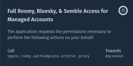 Full Roomy, Bluesky, & Semble Access for Managed Accounts The application requests the permissions necessary to perform the following actions on your behalf: Call Towards space.roomy.authComplete.arbiter.proxy Any service